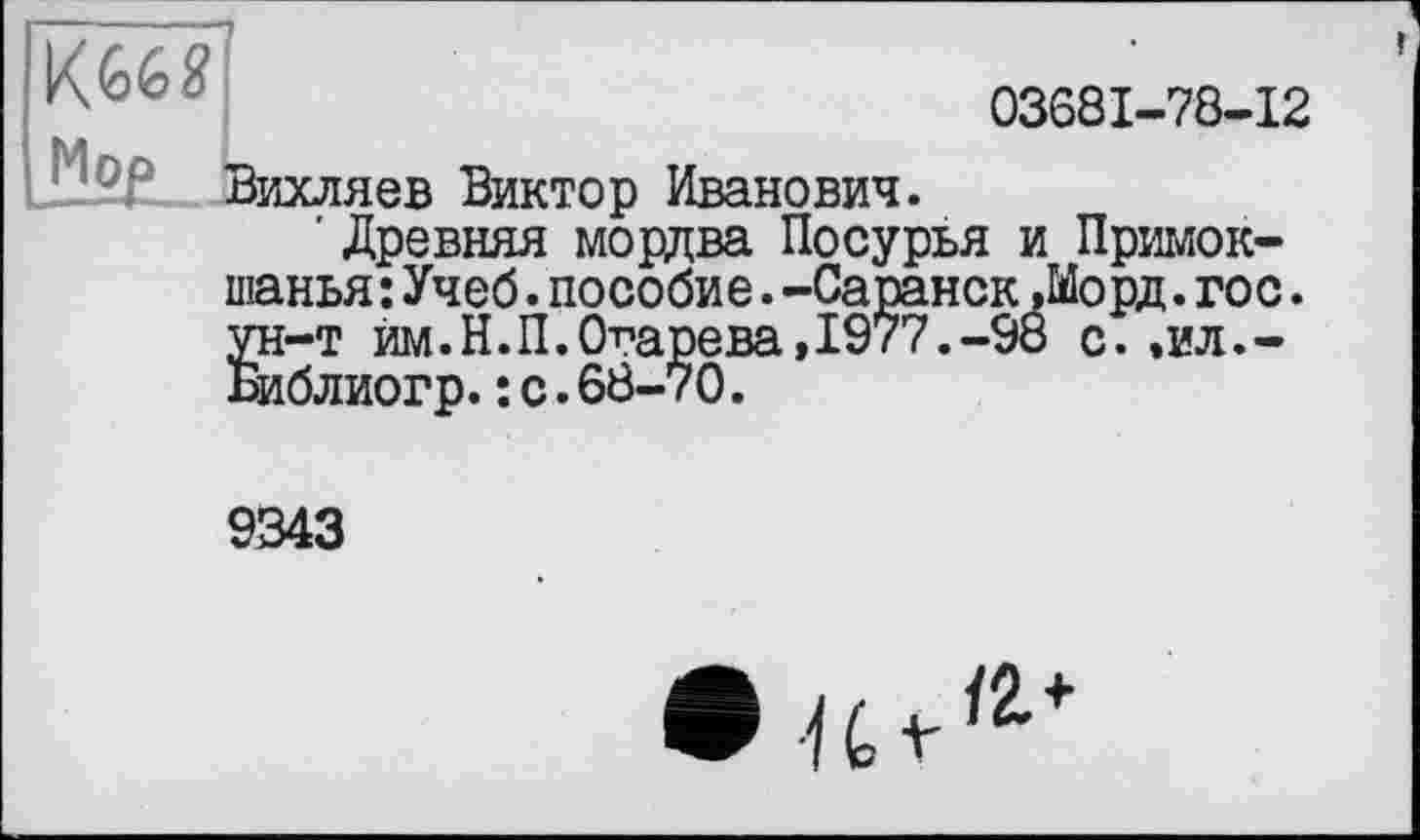 ﻿03681-78-12
Ü2B. Вихляев Виктор Иванович.
' Древняя мордва Посурья и Примок-шанья:Учеб.пособие.-Саранск Лорд.гос. ун-т им.Н.П.Огарева,1977.-98 с..ил.-Библиогр.: с.68-70.
9343